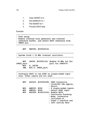 190                                      Chapter 9 ADC and DAC




      1.    Clear AD0INT to 0
      2.    Set AD0BUSY to 1
      3.    Poll AD0INT for 1
      4.    Process ADC0 data

Example:
;----------------------------------------------------
; Vref setup:
; Enable internal bias generator and internal
; reference buffer, and select ADC0 reference from
; VREF0 pin.
;----------------------------------------------------

      MOV   REF0CN, #00000011b

;----------------------------------------------------
; System clock = 16 MHz internal oscillator.
;----------------------------------------------------

      MOV   OSCIN, #10000111b ;Enable 16 MHz Int Osc
IFRDY_wait:                   ;poll for IFRDY 1
      MOV   A, OSCIN
      JNB   ACC.4, IFRDY_wait

;----------------------------------------------------
; Configure ADC0 to use AIN0 as single-ended input
; only. Other inputs are not used.
;----------------------------------------------------

      MOV   ADC0CF, #10000000b;   SAR0 Conversion
                              ;   clock=941 kHz approx,
                              ;   Gain=1
      MOV   AMX0CF, #00H      ;   8 single-ended inputs
      MOV   AMX0SL, #00H      ;   Select AIN0 input
      MOV   ADC0CN, #10001101b;   Enable ADC0,
                              ;   Continuous Tracking
                              ;   Mode, conversion
                              ;   initiated on
                              ;   Timer 2 overflow and
                              ;   left justify data
 