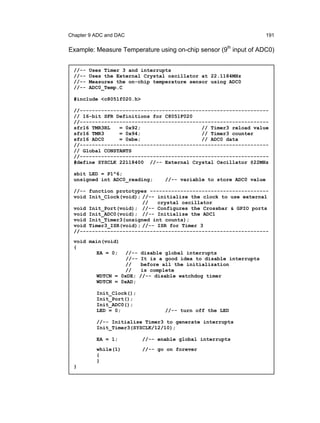 Chapter 9 ADC and DAC                                                 191

Example: Measure Temperature using on-chip sensor (9th input of ADC0)


  //--   Uses Timer 3 and interrupts
  //--   Uses the External Crystal oscillator at 22.1184MHz
  //--   Measures the on-chip temperature sensor using ADC0
  //--   ADC0_Temp.C

  #include <c8051f020.h>

  //--------------------------------------------------------------
  // 16-bit SFR Definitions for C8051F020
  //--------------------------------------------------------------
  sfr16 TMR3RL   = 0x92;                    // Timer3 reload value
  sfr16 TMR3     = 0x94;                    // Timer3 counter
  sfr16 ADC0     = 0xbe;                    // ADC0 data
  //--------------------------------------------------------------
  // Global CONSTANTS
  //--------------------------------------------------------------
  #define SYSCLK 22118400 //-- External Crystal Oscillator @22MHz

  sbit LED = P1^6;
  unsigned int ADC0_reading;      //-- variable to store ADC0 value

  //-- function prototypes ---------------------------------------
  void Init_Clock(void); //-- initialize the clock to use external
                         //   crystal oscillator
  void Init_Port(void); //-- Configures the Crossbar & GPIO ports
  void Init_ADC0(void); //-- Initialize the ADC1
  void Init_Timer3(unsigned int counts);
  void Timer3_ISR(void); //-- ISR for Timer 3
  //--------------------------------------------------------------
  void main(void)
  {
          EA = 0;    //-- disable global interrupts
                     //-- It is a good idea to disable interrupts
                     //   before all the initialization
                     //   is complete
           WDTCN = 0xDE; //-- disable watchdog timer
           WDTCN = 0xAD;

           Init_Clock();
           Init_Port();
           Init_ADC0();
           LED = 0;               //-- turn off the LED

           //-- Initialise Timer3 to generate interrupts
           Init_Timer3(SYSCLK/12/10);

           EA = 1;         //-- enable global interrupts
           while(1)        //-- go on forever
           {
           }
  }
 