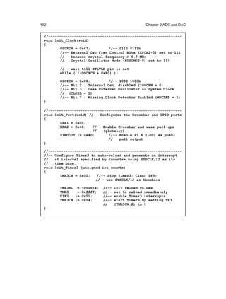 192                                               Chapter 9 ADC and DAC


 //--------------------------------------------------------------
 void Init_Clock(void)
 {
         OSCXCN = 0x67;         //-- 0110 0111b
         //-- External Osc Freq Control Bits (XFCN2-0) set to 111
         //   because crystal frequency > 6.7 MHz
         //   Crystal Oscillator Mode (XOSCMD2-0) set to 110

        //-- wait till XTLVLD pin is set
        while ( !(OSCXCN & 0x80) );

        OSCICN = 0x88;         //--    1000 1000b
        //-- Bit 2 : Internal Osc.    disabled (IOSCEN = 0)
        //-- Bit 3 : Uses External    Oscillator as System Clock
        // (CLKSL = 1)
        //-- Bit 7 : Missing Clock    Detector Enabled (MSCLKE = 1)
 }

 //--------------------------------------------------------------
 void Init_Port(void) //-- Configures the Crossbar and GPIO ports
 {
         XBR1 = 0x00;
         XBR2 = 0x40;   //-- Enable Crossbar and weak pull-ups
                        //   (globally)
         P1MDOUT |= 0x40;       //-- Enable P1.6 (LED) as push-
                                //   pull output
 }

 //--------------------------------------------------------------
 //-- Configure Timer3 to auto-reload and generate an interrupt
 //   at interval specified by <counts> using SYSCLK/12 as its
 //   time base.
 void Init_Timer3 (unsigned int counts)
 {
         TMR3CN = 0x00;   //-- Stop Timer3; Clear TF3;
                         //-- use SYSCLK/12 as timebase

        TMR3RL = -counts;   //--   Init reload values
        TMR3    = 0xffff;   //--   set to reload immediately
        EIE2   |= 0x01;     //--   enable Timer3 interrupts
        TMR3CN |= 0x04;     //--   start Timer3 by setting TR3
                            //     (TMR3CN.2) to 1
 }
 