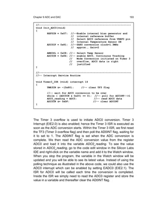 Chapter 9 ADC and DAC                                                 193


 //--------------------------------------------------------------
 void Init_ADC0(void)
 {
         REF0CN = 0x07; //--Enable internal bias generator and
                         // internal reference buffer
                         // Select ADC0 reference from VREF0 pin
                         // Internal Temperature Sensor ON
         ADC0CF = 0x81; //--SAR0 conversion clock=1.3MHz
                         // approx., Gain=2

          AMX0SL = 0x08; //-- Select Temp Sensor
          ADC0CN = 0x84; //-- enable ADC0, Continuous Tracking
                         //   Mode Conversion initiated on Timer 3
                         //   overflow, ADC0 data is right
                         //   justified
 }

 //--------------------------------------------------------------
 //-- Interrupt Service Routine

 void Timer3_ISR (void) interrupt 14
 {
         TMR3CN &= ~(0x80);     //-- clear TF3 flag

          //-- wait for ADC0 conversion to be over
          while ( (ADC0CN & 0x20) == 0); //-- poll for AD0INT-->1
          ADC0_reading = ADC0;            //-- read ADC0 data
          ADC0CN &= 0xDF;                //-- clear AD0INT
 }




The Timer 3 overflow is used to initiate ADC0 conversion. Timer 3
Interrupt (EIE2.0) is also enabled; hence the Timer 3 ISR is executed as
soon as the ADC conversion starts. Within the Timer 3 ISR, we first reset
the TF3 (Timer 3 overflow flag) and then poll the AD0INT flag, waiting for
it to set to 1. The AD0INT flag is set when the ADC conversion is
complete. We then read the ADC conversion value from the register
ADC0 and load it into the variable ADC0_reading. To see the value
stored in ADC0_reading, go to the code edit window in the Silicon Labs
IDE and right-click on the variable name and add it to the Watch window.
When you stop the program, the variable in the Watch window will be
updated and you will be able to see its latest value. Instead of using the
polling technique as illustrated in the above code, we could also use the
ADC0 interrupt which can be enabled by setting EADC0 (EIE2.1). The
ISR for ADC0 will be called each time the conversion is completed.
Inside the ISR we simply need to read the ADC0 register and store the
value in a variable and thereafter clear the AD0INT flag.
 