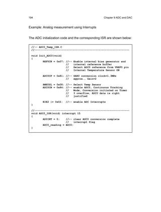 194                                                Chapter 9 ADC and DAC


Example: Analog measurement using Interrupts


The ADC initialization code and the corresponding ISR are shown below:

 //-- ADC0_Temp_ISR.C
 //--------------------------------------------------------------

 void Init_ADC0(void)
 {
         REF0CN = 0x07; //--   Enable internal bias generator and
                        //     internal reference buffer
                        //     Select ADC0 reference from VREF0 pin
                        //     Internal Temperature Sensor ON

         ADC0CF = 0x81; //-- SAR0 conversion clock=1.3MHz
                        //   approx., Gain=2

         AMX0SL = 0x08; //-- Select Temp Sensor
         ADC0CN = 0x84; //-- enable ADC0, Continuous Tracking
                        //   Mode, Conversion initiated on Timer
                        //   3 overflow, ADC0 data is right
                        //   justified

         EIE2 |= 0x02;   //-- enable ADC Interrupts
 }

 //--------------------------------------------------------------
 void ADC0_ISR(void) interrupt 15
 {
         AD0INT = 0;    //-- clear ADC0 conversion complete
                        //    interrupt flag
         ADC0_reading = ADC0;
 }
 
