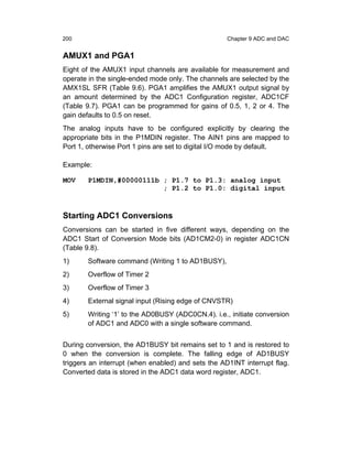 200                                                 Chapter 9 ADC and DAC


AMUX1 and PGA1
Eight of the AMUX1 input channels are available for measurement and
operate in the single-ended mode only. The channels are selected by the
AMX1SL SFR (Table 9.6). PGA1 amplifies the AMUX1 output signal by
an amount determined by the ADC1 Configuration register, ADC1CF
(Table 9.7). PGA1 can be programmed for gains of 0.5, 1, 2 or 4. The
gain defaults to 0.5 on reset.
The analog inputs have to be configured explicitly by clearing the
appropriate bits in the P1MDIN register. The AIN1 pins are mapped to
Port 1, otherwise Port 1 pins are set to digital I/O mode by default.

Example:

MOV    P1MDIN,#00000111b ; P1.7 to P1.3: analog input
                         ; P1.2 to P1.0: digital input



Starting ADC1 Conversions
Conversions can be started in five different ways, depending on the
ADC1 Start of Conversion Mode bits (AD1CM2-0) in register ADC1CN
(Table 9.8).
1)      Software command (Writing 1 to AD1BUSY),
2)      Overflow of Timer 2
3)      Overflow of Timer 3
4)      External signal input (Rising edge of CNVSTR)
5)     Writing ‘1’ to the AD0BUSY (ADC0CN.4). i.e., initiate conversion
       of ADC1 and ADC0 with a single software command.


During conversion, the AD1BUSY bit remains set to 1 and is restored to
0 when the conversion is complete. The falling edge of AD1BUSY
triggers an interrupt (when enabled) and sets the AD1INT interrupt flag.
Converted data is stored in the ADC1 data word register, ADC1.
 