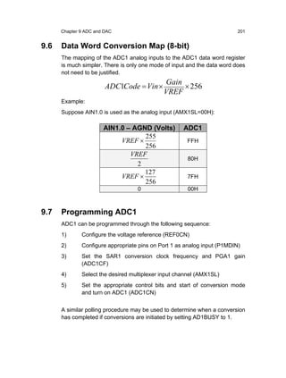 Chapter 9 ADC and DAC                                               201


9.6   Data Word Conversion Map (8-bit)
      The mapping of the ADC1 analog inputs to the ADC1 data word register
      is much simpler. There is only one mode of input and the data word does
      not need to be justified.
                                             Gain
                        ADC1Code = Vin ×          × 256
                                             VREF
      Example:
      Suppose AIN1.0 is used as the analog input (AMX1SL=00H):

                       AIN1.0 – AGND (Volts)         ADC1
                                   255
                            VREF ×                    FFH
                                   256
                               VREF
                                                      80H
                                 2
                                   127
                            VREF ×                    7FH
                                   256
                                   0                  00H



9.7   Programming ADC1
      ADC1 can be programmed through the following sequence:
      1)      Configure the voltage reference (REF0CN)
      2)      Configure appropriate pins on Port 1 as analog input (P1MDIN)
      3)      Set the SAR1 conversion clock frequency and PGA1 gain
              (ADC1CF)
      4)      Select the desired multiplexer input channel (AMX1SL)
      5)      Set the appropriate control bits and start of conversion mode
              and turn on ADC1 (ADC1CN)


      A similar polling procedure may be used to determine when a conversion
      has completed if conversions are initiated by setting AD1BUSY to 1.
 