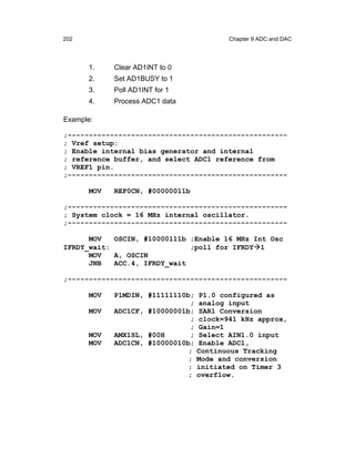 202                                      Chapter 9 ADC and DAC




      1.    Clear AD1INT to 0
      2.    Set AD1BUSY to 1
      3.    Poll AD1INT for 1
      4.    Process ADC1 data

Example:

;----------------------------------------------------
; Vref setup:
; Enable internal bias generator and internal
; reference buffer, and select ADC1 reference from
; VREF1 pin.
;----------------------------------------------------

      MOV   REF0CN, #00000011b

;----------------------------------------------------
; System clock = 16 MHz internal oscillator.
;----------------------------------------------------

      MOV   OSCIN, #10000111b ;Enable 16 MHz Int Osc
IFRDY_wait:                   ;poll for IFRDY 1
      MOV   A, OSCIN
      JNB   ACC.4, IFRDY_wait

;----------------------------------------------------

      MOV   P1MDIN, #11111110b;   P1.0 configured as
                              ;   analog input
      MOV   ADC1CF, #10000001b;   SAR1 Conversion
                              ;   clock=941 kHz approx,
                              ;   Gain=1
      MOV   AMX1SL, #00H      ;   Select AIN1.0 input
      MOV   ADC1CN, #10000010b;   Enable ADC1,
                              ;   Continuous Tracking
                              ;   Mode and conversion
                              ;   initiated on Timer 3
                              ;   overflow.
 