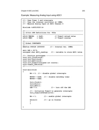 Chapter 9 ADC and DAC                                                203

Example: Measuring Analog Input using ADC1

 //-- Uses Timer 3 and interrupts
 //-- Uses the internal oscillator at 16MHz
 //-- Measure Analog Input at ADC1 Channel 0

 #include <c8051f020.h>

 //--------------------------------------------------------------
 // 16-bit SFR Definitions for 'F02x
 //--------------------------------------------------------------
 sfr16 TMR3RL   = 0x92;            // Timer3 reload value
 sfr16 TMR3     = 0x94;            // Timer3 counter

 //--------------------------------------------------------------
 // Global CONSTANTS
 //--------------------------------------------------------------
 #define SYSCLK 16000000      //-- Internal Osc. 16MHz

 sbit LED = P1^6;
 unsigned char ADC1_reading;     //-- variable to store ADC1 value

 //-- function prototypes ---------------------------------------
 void Init_Clock(void);
 void Init_Port(void);
 void Init_ADC1(void);
 void Init_Timer3(unsigned int counts);
 void Timer3_ISR(void);
 //--------------------------------------------------------------

 void main(void)
 {
         EA = 0; //-- disable global interrupts

          WDTCN = 0xDE;   //-- disable watchdog timer
          WDTCN = 0xAD;

          Init_Clock();
          Init_Port();
          Init_ADC1();
          LED = 0;               //-- turn off the LED

          //-- Initialize Timer3 to generate interrupts
          Init_Timer3(SYSCLK/12/10);

          EA = 1;         //-- enable global interrupts

          while(1)        //-- go on forever
          {
          }

 }
 