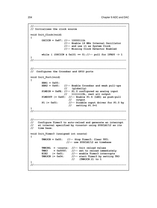204                                                 Chapter 9 ADC and DAC


 //--------------------------------------------------------------
 // Initialises the clock source

 void Init_Clock(void)
 {
         OSCICN = 0x87; //--   10000111b
                        //--   Enable 16 MHz Internal Oscillator
                        //--   and use it as System Clock
                        //--   Missing Clock Detector Enabled

         while ( (OSCICN & 0x10) == 0);//-- poll for IFRDY -> 1
 }
 //--------------------------------------------------------------


 //--------------------------------------------------------------
 // Configures the Crossbar and GPIO ports

 void Init_Port(void)
 {
         XBR1 = 0x00;
         XBR2 = 0x40;  //-- Enable Crossbar and weak pull-ups
                       //    (globally)
        P1MDIN = 0xFE; //-- P1.0 configured as analog input
                       //    11111110b, rest all output
        P1MDOUT |= 0x40; //-- Enable P1.6 (LED) as push-pull
                          //    output
        P1 |= 0x01;       //-- Disable ouput driver for P1.0 by
                          //    setting P1.0=1
 }
 //--------------------------------------------------------------


 //--------------------------------------------------------------
 //   Configure Timer3 to auto-reload and generate an interrupt
 //   at interval specified by <counts> using SYSCLK/12 as its
 //   time base.

 void Init_Timer3 (unsigned int counts)
 {
         TMR3CN = 0x00;   //-- Stop Timer3; Clear TF3;
                         //-- use SYSCLK/12 as timebase

        TMR3RL = -counts;      //--   Init reload values
        TMR3    = 0xffff;      //--   set to reload immediately
        EIE2   |= 0x01;        //--   enable Timer3 interrupts
        TMR3CN |= 0x04;        //--   start Timer3 by setting TR3
                               //     (TMR3CN.2) to 1
 }
 //--------------------------------------------------------------
 