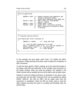 Chapter 9 ADC and DAC                                                 205


 //--------------------------------------------------------------
 void Init_ADC1(void)
 {
         REF0CN = 0x03; //-- Enable internal bias generator and
                        //   internal reference buffer
                        //   Select ADC1 reference from VREF1 pin
         ADC1CF = 0x81; //-- SAR1 conversion clock=941KHz
                        //   approx., Gain=1
         AMX1SL = 0x00; //-- Select AIN1.0 input
         ADC1CN = 0x82; //-- enable ADC1, Continuous Tracking
                        //   Mode, Conversion initiated on Timer
                        //   3 overflow
 }
 //--------------------------------------------------------------


 //--------------------------------------------------------------
 // Interrupt Service Routine

 void Timer3_ISR (void) interrupt 14
 {
         TMR3CN &= ~(0x80);     //-- clear TF3 flag

          //-- wait for ADC1 conversion to be over
          while ( (ADC1CN & 0x20) == 0); //-- poll for AD1INT-->1
          ADC1_reading = ADC1;   //-- read ADC1 data
          ADC1CN &= 0xDF;        //-- clear AD1INT
 }
 //--------------------------------------------------------------




In this example we have again used Timer 3 to initiate the ADC1
conversion. Polling technique has been used to detect the completion of
ADC conversion.
To see the value stored in ADC1_reading, go to the code edit window in
the Silicon Labs IDE and right-click on the variable name and add it to
the Watch window. When you stop the program, the variable in the
Watch window will be updated and you will be able to see its latest value.
Instead of using the polling technique as illustrated in the above code,
we could also use the ADC1 interrupt which can be enabled by setting
EADC1 (EIE2.3). The ISR for ADC1 will be called each time the
conversion is completed. Inside the ISR we simply need to read the
ADC1 register and store the value in a variable and thereafter clear the
AD1INT flag.
 