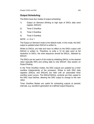 Chapter 9 ADC and DAC                                               209


Output Scheduling
The DACs have four modes of output scheduling:
1)      Output on Demand (Writing to high byte of DACx data word
        register, DACxH)
2)      Timer 2 Overflow
3)      Timer 3 Overflow
4)      Timer 4 Overflow
NOTE: x = 0 or 1
The Output on Demand mode is the default mode. In this mode, the DAC
output is updated when DACxH is written to.
Writes to DACxL are held and have no effect on the DACx output until
DACxH is written to. Therefore, to write a 12 bit data word at full
resolution to DACx, the write sequence should be DACxL, followed by
DACxH.
The DACs can be used in 8 bit mode by initializing DACxL to the desired
value (typically 00H) and writing data to only DACxH. See section on
Output Scaling.
In the Timer Overflow modes, the DAC outputs are updated by a timer
overflow independently of the processor. Writes to both DAC data
registers (DACxL and DACxH) are held until an associated timer
overflow event occurs. The DACxH:DACxL contents are then copied to
the DAC input latches, allowing the DAC output to change to the new
value.
Timer Overflow Modes are useful for scheduling outputs at periodic
intervals, e.g. waveform generation at a defined output frequency.
 