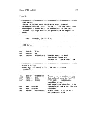 Chapter 9 ADC and DAC                                   211



Example:

;----------------------------------------------------
; Vref setup:
; Enable internal bias generator and internal
; reference buffer. Pins 1-2 of J22 on the C8051F020
; development board must be connected to use the
; internal voltage reference generated as input to
; VREFD
;----------------------------------------------------

        MOV      REF0CN, #00000011b

;----------------------------------------------------
; DAC0 Setup
;----------------------------------------------------

MOV     DAC0H, #0FFh
MOV     DAC0L, #0h
MOV     DAC0CN, #10010100b; Enable DAC0 in left
                          ; justified mode and
                          ; update on Timer4 overflow

;----------------------------------------------------
; Timer 4 Setup
; NOTE: System clock = 22.1184 MHz external
; oscillator
;----------------------------------------------------

ORL     CKCON, #00100000b ; Timer 4 uses system clock
MOV     RCAP4L, #0Fh      ; Set reload time to 0xFF0F
MOV     RCAP4H, #0FFh     ; FFFF-FF0F = SYSCLK/DAC
                          ; sampling rate
                          ; DAC sampling time=92160 Hz
MOV     TL4, RCAP4L       ; Initialize TL4 & TH4 before
MOV     TH4, RCAP4H       ; counting
MOV     T4CON, #00000100b ; Start Timer 4 in 16 bit
                          ; auto-reload mode
 