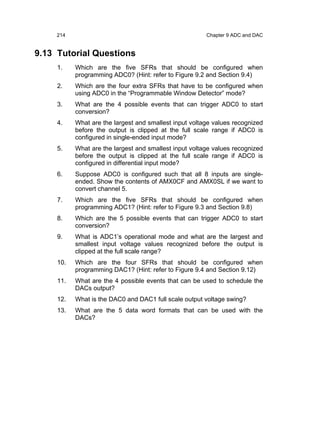 214                                                Chapter 9 ADC and DAC


9.13 Tutorial Questions
     1.    Which are the five SFRs that should be configured when
           programming ADC0? (Hint: refer to Figure 9.2 and Section 9.4)
     2.    Which are the four extra SFRs that have to be configured when
           using ADC0 in the “Programmable Window Detector” mode?
     3.    What are the 4 possible events that can trigger ADC0 to start
           conversion?
     4.    What are the largest and smallest input voltage values recognized
           before the output is clipped at the full scale range if ADC0 is
           configured in single-ended input mode?
     5.    What are the largest and smallest input voltage values recognized
           before the output is clipped at the full scale range if ADC0 is
           configured in differential input mode?
     6.    Suppose ADC0 is configured such that all 8 inputs are single-
           ended. Show the contents of AMX0CF and AMX0SL if we want to
           convert channel 5.
     7.    Which are the five SFRs that should be configured when
           programming ADC1? (Hint: refer to Figure 9.3 and Section 9.8)
     8.    Which are the 5 possible events that can trigger ADC0 to start
           conversion?
     9.    What is ADC1’s operational mode and what are the largest and
           smallest input voltage values recognized before the output is
           clipped at the full scale range?
     10.   Which are the four SFRs that should be configured when
           programming DAC1? (Hint: refer to Figure 9.4 and Section 9.12)
     11.   What are the 4 possible events that can be used to schedule the
           DACs output?
     12.   What is the DAC0 and DAC1 full scale output voltage swing?
     13.   What are the 5 data word formats that can be used with the
           DACs?
 