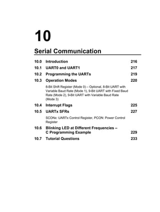 10
Serial Communication
10.0   Introduction                                                216
10.1   UART0 and UART1                                             217
10.2   Programming the UARTs                                       219
10.3   Operation Modes                                             220
       8-Bit Shift Register (Mode 0) – Optional, 8-Bit UART with
       Variable Baud Rate (Mode 1), 9-Bit UART with Fixed Baud
       Rate (Mode 2), 9-Bit UART with Variable Baud Rate
       (Mode 3)
10.4   Interrupt Flags                                             225
10.5   UARTx SFRs                                                  227
       SCONx: UARTx Control Register, PCON: Power Control
       Register
10.6   Blinking LED at Different Frequencies –
       C Programming Example                                       229
10.7   Tutorial Questions                                          233
 