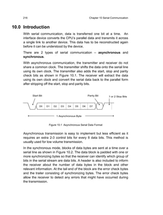 216                                                 Chapter 10 Serial Communication


10.0 Introduction
     With serial communication, data is transferred one bit at a time. An
     interface device converts the CPU’s parallel data and transmits it across
     a single link to another device. This data has to be reconstructed again
     before it can be understood by the device.
     There are 2 types of serial communication – asynchronous and
     synchronous.
     With asynchronous communication, the transmitter and receiver do not
     share a common clock. The transmitter shifts the data onto the serial line
     using its own clock. The transmitter also adds the start, stop and parity
     check bits as shown in Figure 10.1. The receiver will extract the data
     using its own clock and convert the serial data back to the parallel form
     after stripping off the start, stop and parity bits.


           Start Bit                                    Parity Bit      1 or 2 Stop Bits



                 D0    D1   D2   D3    D4    D5    D6    D7



                             1 Asynchronous Byte


                        Figure 10.1 Asynchronous Serial Data Format


     Asynchronous transmission is easy to implement but less efficient as it
     requires an extra 2-3 control bits for every 8 data bits. This method is
     usually used for low volume transmission.
     In the synchronous mode, blocks of data bytes are sent at a time over a
     serial line as shown in Figure 10.2. The data block is padded with one or
     more synchronizing bytes so that the receiver can identify which group of
     bits in the serial stream are data bits. A header is also included to inform
     the receiver about the number of data bytes in the block and other
     relevant information. At the tail end of the block are the error check bytes
     and the trailer consisting of synchronizing bytes. The error check bytes
     allow the receiver to detect any errors that might have occurred during
     the transmission.
 
