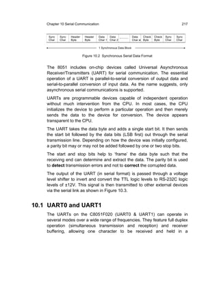Chapter 10 Serial Communication                                                               217


     Sync   Sync   Header    Header   Data   Data                Data   Check   Check   Sync   Sync
     Char   Char   Byte      Byte     Char 1 Char 2              Char n Byte    Byte    Char   Char

                                      1 Synchronous Data Block

                            Figure 10.2 Synchronous Serial Data Format


    The 8051 includes on-chip devices called Universal Asynchronous
    Receiver/Transmitters (UART) for serial communication. The essential
    operation of a UART is parallel-to-serial conversion of output data and
    serial-to-parallel conversion of input data. As the name suggests, only
    asynchronous serial communications is supported.
    UARTs are programmable devices capable of independent operation
    without much intervention from the CPU. In most cases, the CPU
    initializes the device to perform a particular operation and then merely
    sends the data to the device for conversion. The device appears
    transparent to the CPU.
    The UART takes the data byte and adds a single start bit. It then sends
    the start bit followed by the data bits (LSB first) out through the serial
    transmission line. Depending on how the device was initially configured,
    a parity bit may or may not be added followed by one or two stop bits.
    The start and stop bits help to ‘frame’ the data byte such that the
    receiving end can determine and extract the data. The parity bit is used
    to detect transmission errors and not to correct the corrupted data.
    The output of the UART (in serial format) is passed through a voltage
    level shifter to invert and convert the TTL logic levels to RS-232C logic
    levels of ±12V. This signal is then transmitted to other external devices
    via the serial link as shown in Figure 10.3.


10.1 UART0 and UART1
    The UARTs on the C8051F020 (UART0 & UART1) can operate in
    several modes over a wide range of frequencies. They feature full duplex
    operation (simultaneous transmission and reception) and receiver
    buffering, allowing one character to be received and held in a
 
