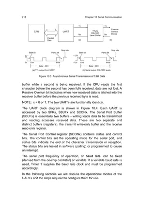 218                                                                     Chapter 10 Serial Communication


                                                                Tx                               Tx
                                                                                                             External
              CPU                             UART                              TTL to                       Service
                                                                               RS-232C                       Device
                                                                Rx            Level Shifter      Rx
                           Parallel
                           Data                                 (a)                                        (b)




                                             Stop bits                                                       Stop bits
       Start bit                Parity bit                      Start bit                     Parity bit
  5V                                                     +12V


  0V    LSB                           MSB                -12V     LSB                               MSB
                   Data = 49H                                                Data = 49H

           (a) TTL output from UART                                   (b) Serial output, RS-232C levels


                   Figure 10.3 Asynchronous Serial Transmission of 7-Bit Data


buffer while a second is being received. If the CPU reads the first
character before the second has been fully received, data are not lost. A
Receive Overrun bit indicates when new received data is latched into the
receiver buffer before the previous received byte is read.
NOTE: x = 0 or 1. The two UARTs are functionally identical.
The UART block diagram is shown in Figure 10.4. Each UART is
accessed by two SFRs, SBUFx and SCONx. The Serial Port Buffer
(SBUFx) is essentially two buffers - writing loads data to be transmitted
and reading accesses received data. These are two separate and
distinct buffers (registers): the transmit write-only buffer and the receive
read-only register.
The Serial Port Control register (SCONx) contains status and control
bits. The control bits set the operating mode for the serial port, and
status bits indicate the end of the character transmission or reception.
The status bits are tested in software (polling) or programmed to cause
an interrupt.
The serial port frequency of operation, or baud rate, can be fixed
(derived from the on-chip oscillator) or variable. If a variable baud rate is
used, Timer 1 supplies the baud rate clock and must be programmed
accordingly.
In the following sections we will discuss the operational modes of the
UARTs and the steps required to configure them for use.
 