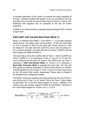 222                                            Chapter 10 Serial Communication



A possible application of this mode is to expand the output capability of
the chip. A serial-to-parallel shift register IC can be connected to the TXx
and RXx pins to provide an extra 8 output lines as shown in Figure 10.5.
Additional shift registers may be cascaded to the first for further
expansion.
In Mode 0, an external pull-up is typically required because RXx is forced
to open-drain.


8-Bit UART with Variable Baud Rate (Mode 1)
Mode 1 is selected when SM0x = 0 and SM1x = 1. It provides standard
asynchronous, full duplex serial communication. 10 bits are transmitted
on TXx or received on RXx for each data byte. These consist of a start
bit (always 0), the eight data bits (LSB first), and a stop bit (always 1).
For a receive operation, the eight data bits are stored in SBUFx and the
stop bit goes into RB8x (SCONx.2).
The baud rate is set by the overflow rate of Timer 1, Timer 2 (UART0) or
Timer 4 (UART1), or a combination of two (T1 and T2, or T1 and T4),
one for transmit and the other for receive. The UARTs can use Timer 1
operating in 8-Bit Auto-Reload Mode, or Timers 2 or 4 operating in
Baud Rate Generator Mode to generate the baud rate. The TXx and
RXx clocks are selected separately. If TCLKx and/or RCLKx (in T2CON /
T4CON register) are set to logic 0, Timer 1 acts as the baud rate source
for the TXx and/or RXx circuits, respectively. Please refer to Chapter 8
for complete timer configuration details.
The Mode 1 baud rate equations are shown below (for the use of Timer 1
and for the use of Timer 2 or 4), where T1M is the Timer 1 Clock Select
bit (CKCON), TH1 is the 8-bit reload register for Timer 1, SMODx is the
UARTx baud rate doubler (register PCON) and [RCAPzH , RCAPzL] is
the 16-bit reload register for Timers 2 or 4. z = 2 or 4.


             ⎛ 2SMODx ⎞ ⎛ SYSCLK ×12(T 1M −1) ⎞
  BaudRate = ⎜
             ⎜ 32 ⎟ ⎜ ⎟
                        ×⎜                    ⎟ for Timer 1
             ⎝        ⎠ ⎝    256 − TH1        ⎟
                                              ⎠
 