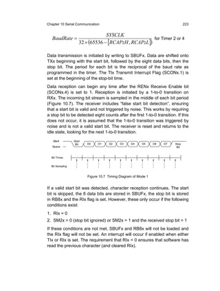Chapter 10 Serial Communication                                                  223


                                  SYSCLK
   BaudRate =                                          for Timer 2 or 4
                     32 × (65536 − [RCAPzH , RCAPzL ])

Data transmission is initiated by writing to SBUFx. Data are shifted onto
TXx beginning with the start bit, followed by the eight data bits, then the
stop bit. The period for each bit is the reciprocal of the baud rate as
programmed in the timer. The TIx Transmit Interrupt Flag (SCONx.1) is
set at the beginning of the stop-bit time.
Data reception can begin any time after the RENx Receive Enable bit
(SCONx.4) is set to 1. Reception is initiated by a 1-to-0 transition on
RXx. The incoming bit stream is sampled in the middle of each bit period
(Figure 10.7). The receiver includes “false start bit detection”, ensuring
that a start bit is valid and not triggered by noise. This works by requiring
a stop bit to be detected eight counts after the first 1-to-0 transition. If this
does not occur, it is assumed that the 1-to-0 transition was triggered by
noise and is not a valid start bit. The receiver is reset and returns to the
idle state, looking for the next 1-to-0 transition.
   Mark          Start
                  Bit    D0    D1    D2     D3    D4     D5     D6   D7   Stop
   Space                                                                   Bit


  Bit Times


  Bit Sampling


                         Figure 10.7 Timing Diagram of Mode 1


If a valid start bit was detected, character reception continues. The start
bit is skipped, the 8 data bits are stored in SBUFx, the stop bit is stored
in RB8x and the RIx flag is set. However, these only occur if the following
conditions exist:
1. RIx = 0
2. SM2x = 0 (stop bit ignored) or SM2x = 1 and the received stop bit = 1
If these conditions are not met, SBUFx and RB8x will not be loaded and
the RIx flag will not be set. An interrupt will occur if enabled when either
TIx or RIx is set. The requirement that RIx = 0 ensures that software has
read the previous character (and cleared RIx).
 