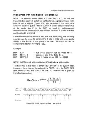 224                                                        Chapter 10 Serial Communication


9-Bit UART with Fixed Baud Rate (Mode 2)
Mode 2 is selected when SM0x = 1 and SM1x = 0. 11 bits are
transmitted or received, a start bit, eight data bits, a programmable ninth
data bit, and a stop bit (Figure 10.8). On transmission, the ninth bit is
whatever has been put in TB8x in SCONx. It can be assigned the value
of the parity flag P in the PSW or used in multiprocessor
communications. On reception, the ninth bit received is placed in RB8x
and the stop bit is ignored.
If the communications require 8 data bits plus even parity, the following
example can be used to transmit the 8 bits in ACC with even parity
added in the 9th bit. If odd parity is required, the carry bit can be
complemented before moving to TB80.

Example:

MOV           C,P                 ; Put even parity bit in TB80 this
MOV           TB80, C             ; becomes the 9th data bit.
MOV           SBUF0,A             ; Move 8 bits from ACC to SBUF0

NOTE: SCON0 is bit addressable but SCON1 is byte addressable.
The baud rate in this mode is either 1/32nd or 1/64th of the system clock
frequency, depending on the value of the SMODx bit in the PCON SFR
(SMOD0 for UART0 and SMOD1 for UART1). The baud rate is given by
the following equation-


                                                         ⎛ SYSCLK ⎞
                         BaudRate = 2SMODx × ⎜
                                                         ⎝   64 ⎟ ⎠

  Mark           Start
                  Bit       D0    D1    D2    D3    D4     D5   D6    D7    D8    Stop
  Space                                                                            Bit


  Bit Times



  Bit Sampling


                         Figure 10.8 Timing Diagram of Mode 2 and Mode 3
 