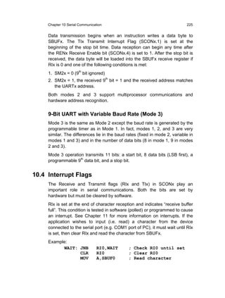 Chapter 10 Serial Communication                                         225


     Data transmission begins when an instruction writes a data byte to
     SBUFx. The TIx Transmit Interrupt Flag (SCONx.1) is set at the
     beginning of the stop bit time. Data reception can begin any time after
     the RENx Receive Enable bit (SCONx.4) is set to 1. After the stop bit is
     received, the data byte will be loaded into the SBUFx receive register if
     RIx is 0 and one of the following conditions is met:
     1. SM2x = 0 (9th bit ignored)
     2. SM2x = 1, the received 9th bit = 1 and the received address matches
        the UARTx address.
     Both modes 2 and 3 support multiprocessor communications and
     hardware address recognition.


     9-Bit UART with Variable Baud Rate (Mode 3)
     Mode 3 is the same as Mode 2 except the baud rate is generated by the
     programmable timer as in Mode 1. In fact, modes 1, 2, and 3 are very
     similar. The differences lie in the baud rates (fixed in mode 2, variable in
     modes 1 and 3) and in the number of data bits (8 in mode 1, 9 in modes
     2 and 3).
     Mode 3 operation transmits 11 bits: a start bit, 8 data bits (LSB first), a
     programmable 9th data bit, and a stop bit.


10.4 Interrupt Flags
     The Receive and Transmit flags (RIx and TIx) in SCONx play an
     important role in serial communications. Both the bits are set by
     hardware but must be cleared by software.
     RIx is set at the end of character reception and indicates “receive buffer
     full”. This condition is tested in software (polled) or programmed to cause
     an interrupt. See Chapter 11 for more information on interrupts. If the
     application wishes to input (i.e. read) a character from the device
     connected to the serial port (e.g. COM1 port of PC), it must wait until RIx
     is set, then clear RIx and read the character from SBUFx.
     Example:
           WAIT: JNB             RI0,WAIT      ; Check RI0 until set
                 CLR             RI0           ; Clear RI0
                 MOV             A,SBUF0       ; Read character
 