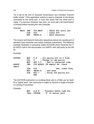 226                                             Chapter 10 Serial Communication


TIx is set at the end of character transmission and indicates “transmit
buffer empty”. If the application wishes to send a character to the device
connected to the serial port, it must first check that the serial port is
ready. If a previous character was sent, we must wait until transmission
is finished before sending the next character.
Example:
      WAIT: JNB          TI0,WAIT         ; Check TI0 until set
            CLR          TI0              ; Clear TI0
            MOV          SBUF0,A          ; Send character

The receive and transmit instruction sequences above are usually part of
standard input character and output character subroutines. The following
example illustrates a subroutine called OUTCHR which transmits the 7-
bit ASCII code in the accumulator out UART0, with odd parity as the 8th
bit.
Example:

OUTCHR:          MOV     C,P   ; Put parity bit in C flag
                 CPL     C     ; Change to odd parity
                 MOV     ACC.7,C   ; Add to character code
AGAIN:           JNB     TI0,AGAIN ;TX empty? No: check
again
                 CLR     TI0           ;         Yes: clear flag
                 MOV     SBUF0,A       ; and send
                 CLR     ACC.7         ; Strip off parity bit
                         RET

The OUTCHR subroutine is a building block and is of little use by itself.
At a “higher level”, this subroutine is called to transmit a single character
or a string of characters.
Example:
                 MOV     A,#’Z’      ; Transmit ASCII code for
                 CALL    OUTCHR      ; “Z” to serial port
 