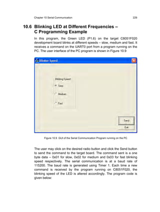 Chapter 10 Serial Communication                                                 229


10.6 Blinking LED at Different Frequencies –
     C Programming Example
     In this program, the Green LED (P1.6) on the target C8051F020
     development board blinks at different speeds – slow, medium and fast. It
     receives a command on the UART0 port from a program running on the
     PC. The user interface of the PC program is shown in Figure 10.9




             Figure 10.9 GUI of the Serial Communication Program running on the PC



     The user may click on the desired radio button and click the Send button
     to send the command to the target board. The command sent is a one
     byte data – 0x01 for slow, 0x02 for medium and 0x03 for fast blinking
     speed respectively. The serial communication is at a baud rate of
     115200. The baud rate is generated using Timer 1. Each time a new
     command is received by the program running on C8051F020, the
     blinking speed of the LED is altered accordingly. The program code is
     given below:
 