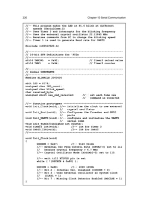230                                           Chapter 10 Serial Communication


 //--   This program makes the LED at P1.6 blink at different
 //     speeds (SerialComm.C)
 //--   Uses Timer 3 and interrupts for the blinking frequency
 //--   Uses the external crystal oscillator 22.11845 MHz
 //--   Receives commands from PC to change the blinking speed
 //--   Timer 1 is used to generate Baud rate for UART0

 #include <c8051f020.h>

 //--------------------------------------------------------------
 // 16-bit SFR Definitions for 'F02x
 //--------------------------------------------------------------
 sfr16 TMR3RL   = 0x92;                    // Timer3 reload value
 sfr16 TMR3     = 0x94;                    // Timer3 counter

 //--------------------------------------------------------------
 // Global CONSTANTS
 //--------------------------------------------------------------
 #define BLINKCLK 2000000

 sbit LED = P1^6;
 unsigned char LED_count;
 unsigned char blink_speed;
 char received_byte;
 unsigned short new_cmd_received;          //-- set each time new
                                           //   command is received

 //-- function prototypes ---------------------------------------
 void Init_Clock(void); //-- initialize the clock to use external
                        //   crystal oscillator
 void Init_Port(void); //-- Configures the Crossbar and GPIO
                        //   ports
 void Init_UART0(void); //-- configure and initialize the UART0
                        //   serial comm
 void Init_Timer3(unsigned int counts);
 void Timer3_ISR(void);         //-- ISR for Timer 3
 void UART0_ISR(void);         //-- ISR for UART0
 //--------------------------------------------------------------

 void Init_Clock(void)
 {
         OSCXCN = 0x67;         //-- 0110 0111b
         //-- External Osc Freq Control Bits (XFCN2-0) set to 111
         //   because crystal frequency > 6.7 MHz
         //-- Crystal Oscillator Mode (XOSCMD2-0) set to 110

          //-- wait till XTLVLD pin is set
          while ( !(OSCXCN & 0x80) );

          OSCICN = 0x88;         //--    1000 1000b
          //-- Bit 2 : Internal Osc.    disabled (IOSCEN = 0)
          //-- Bit 3 : Uses External    Oscillator as System Clock
          //   (CLKSL = 1)
          //-- Bit 7 : Missing Clock    Detector Enabled (MSCLKE = 1)
 }
 