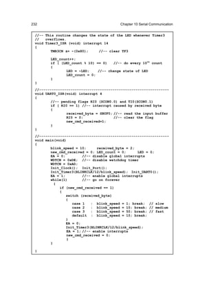 232                                       Chapter 10 Serial Communication


 //-- This routine changes the state of the LED whenever Timer3
 //   overflows.
 void Timer3_ISR (void) interrupt 14
 {
         TMR3CN &= ~(0x80);     //-- clear TF3

        LED_count++;
        if ( (LED_count % 10) == 0)   //-- do every 10th count
        {
                LED = ~LED;    //-- change state of LED
                LED_count = 0;
        }
 }
 //--------------------------------------------------------------
 void UART0_ISR(void) interrupt 4
 {
         //-- pending flags RI0 (SCON0.0) and TI0(SCON0.1)
         if ( RI0 == 1) //-- interrupt caused by received byte
         {
                 received_byte = SBUF0; //-- read the input buffer
                 RI0 = 0;               //-- clear the flag
                 new_cmd_received=1;
         }
 }
 //--------------------------------------------------------------
 void main(void)
 {
         blink_speed = 10;      received_byte = 2;
         new_cmd_received = 0; LED_count = 0;       LED = 0;
         EA = 0;         //-- disable global interrupts
         WDTCN = 0xDE; //-- disable watchdog timer
         WDTCN = 0xAD;
         Init_Clock(); Init_Port();
         Init_Timer3(BLINKCLK/12/blink_speed); Init_UART0();
         EA = 1;         //-- enable global interrupts
         while(1)        //-- go on forever
           {
             if (new_cmd_received == 1)
             {
                 switch (received_byte)
                 {
                    case 1   : blink_speed = 1; break; // slow
                    case 2   : blink_speed = 10; break; // medium
                    case 3   : blink_speed = 50; break; // fast
                    default : blink_speed = 10; break;
                 }
                 EA = 0;
                 Init_Timer3(BLINKCLK/12/blink_speed);
                 EA = 1; //-- enable interrupts
                 new_cmd_received = 0;
                 }
         }

 }
 