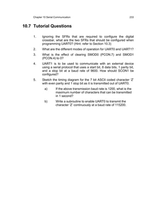 Chapter 10 Serial Communication                                             233


10.7 Tutorial Questions

     1.     Ignoring the SFRs that are required to configure the digital
            crossbar, what are the two SFRs that should be configured when
            programming UART0? (Hint: refer to Section 10.3)
     2.     What are the different modes of operation for UART0 and UART1?
     3.     What is the effect of clearing SMOD0 (PCON.7) and SMOD1
            (PCON.4) to 0?
     4.     UART1 is to be used to communicate with an external device
            using a serial protocol that uses a start bit, 8 data bits, 1 parity bit,
            and a stop bit at a baud rate of 9600. How should SCON1 be
            configured?
     5.     Sketch the timing diagram for the 7 bit ASCII coded character ‘Z’
            with even parity and 1 stop bit as it is transmitted out of UART0.
              a)       If the above transmission baud rate is 1200, what is the
                       maximum number of characters that can be transmitted
                       in 1 second?
              b)       Write a subroutine to enable UART0 to transmit the
                       character ‘Z’ continuously at a baud rate of 115200.
 