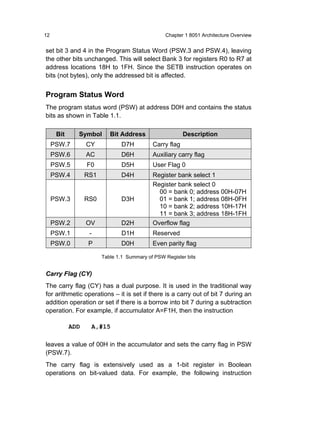 12                                               Chapter 1 8051 Architecture Overview


set bit 3 and 4 in the Program Status Word (PSW.3 and PSW.4), leaving
the other bits unchanged. This will select Bank 3 for registers R0 to R7 at
address locations 18H to 1FH. Since the SETB instruction operates on
bits (not bytes), only the addressed bit is affected.


Program Status Word
The program status word (PSW) at address D0H and contains the status
bits as shown in Table 1.1.

      Bit     Symbol       Bit Address                   Description
     PSW.7        CY            D7H         Carry flag
     PSW.6        AC            D6H         Auxiliary carry flag
     PSW.5        F0            D5H         User Flag 0
     PSW.4        RS1           D4H         Register bank select 1
                                            Register bank select 0
                                              00 = bank 0; address 00H-07H
     PSW.3        RS0           D3H           01 = bank 1; address 08H-0FH
                                              10 = bank 2; address 10H-17H
                                              11 = bank 3; address 18H-1FH
     PSW.2        OV            D2H         Overflow flag
     PSW.1         -            D1H         Reserved
     PSW.0        P             D0H         Even parity flag

                        Table 1.1 Summary of PSW Register bits


Carry Flag (CY)
The carry flag (CY) has a dual purpose. It is used in the traditional way
for arithmetic operations – it is set if there is a carry out of bit 7 during an
addition operation or set if there is a borrow into bit 7 during a subtraction
operation. For example, if accumulator A=F1H, then the instruction

            ADD    A,#15

leaves a value of 00H in the accumulator and sets the carry flag in PSW
(PSW.7).
The carry flag is extensively used as a 1-bit register in Boolean
operations on bit-valued data. For example, the following instruction
 