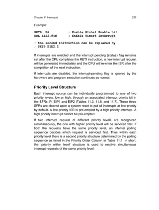 Chapter 11 Interrupts                                                    237


Example:

SETB EA                  ; Enable Global Enable bit
ORL EIE2,#4H             ; Enable Timer4 interrupt

; the second instruction can be replaced by
; SETB EIE2.2

If interrupts are enabled and the interrupt pending (status) flag remains
set after the CPU completes the RETI instruction, a new interrupt request
will be generated immediately and the CPU will re-enter the ISR after the
completion of the next instruction.
If interrupts are disabled, the interrupt-pending flag is ignored by the
hardware and program execution continues as normal.


Priority Level Structure
Each interrupt source can be individually programmed to one of two
priority levels, low or high, through an associated interrupt priority bit in
the SFRs IP, EIP1 and EIP2 (Tables 11.3, 11.6, and 11.7). These three
SFRs are cleared upon a system reset to put all interrupts at low priority
by default. A low priority ISR is pre-empted by a high priority interrupt. A
high priority interrupt cannot be pre-empted.
If two interrupt request of different priority levels are recognized
simultaneously, the one with higher priority level will be serviced first. If
both the requests have the same priority level, an internal polling
sequence decides which request is serviced first. Thus within each
priority level there is a second priority structure determined by the polling
sequence as listed in the Priority Order Column in Table 11.1. In short,
the ‘priority within level’ structure is used to resolve simultaneous
interrupt requests of the same priority level.
 