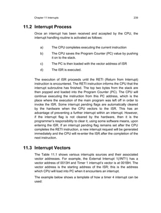 Chapter 11 Interrupts                                                 239


11.2 Interrupt Process
     Once an interrupt has been received and accepted by the CPU, the
     interrupt handling routine is activated as follows:


          a)        The CPU completes executing the current instruction
          b)        The CPU saves the Program Counter (PC) value by pushing
                    it on to the stack.
          c)        The PC is then loaded with the vector address of ISR
          d)        The ISR is executed.


     The execution of ISR proceeds until the RETI (Return from Interrupt)
     instruction is encountered. The RETI instruction informs the CPU that the
     interrupt subroutine has finished. The top two bytes from the stack are
     then popped and loaded into the Program Counter (PC). The CPU will
     continue executing the instruction from this PC address, which is the
     place where the execution of the main program was left off in order to
     invoke the ISR. Some interrupt pending flags are automatically cleared
     by the hardware when the CPU vectors to the ISR. This has an
     advantage of preventing a further interrupt within an interrupt. However,
     if the interrupt flag is not cleared by the hardware, then it is the
     programmer’s responsibility to clear it, using some software means, upon
     entering the ISR. If an interrupt pending flag remains set after the CPU
     completes the RETI instruction, a new interrupt request will be generated
     immediately and the CPU will re-enter the ISR after the completion of the
     next instruction.


11.3 Interrupt Vectors
     The Table 11.1 shows various interrupts sources and their associated
     vector addresses. For example, the External Interrupt 1(/INT1) has a
     vector address of 0013H and Timer 1 interrupt’s vector is at 001BH. The
     vector address is the starting address of the ISR; this is the address
     which CPU will load into PC when it encounters an interrupt.
     The example below shows a template of how a timer 4 interrupt can be
     used:
 