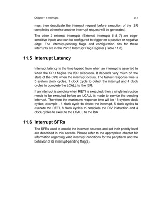 Chapter 11 Interrupts                                                  241


     must then deactivate the interrupt request before execution of the ISR
     completes otherwise another interrupt request will be generated.
     The other 2 external interrupts (External Interrupts 6 & 7) are edge-
     sensitive inputs and can be configured to trigger on a positive or negative
     edge. The interrupt-pending flags and configuration bits for these
     interrupts are in the Port 3 Interrupt Flag Register (Table 11.8).


11.5 Interrupt Latency

     Interrupt latency is the time lapsed from when an interrupt is asserted to
     when the CPU begins the ISR execution. It depends very much on the
     state of the CPU when the interrupt occurs. The fastest response time is
     5 system clock cycles, 1 clock cycle to detect the interrupt and 4 clock
     cycles to complete the LCALL to the ISR.
     If an interrupt is pending when RETI is executed, then a single instruction
     needs to be executed before an LCALL is made to service the pending
     interrupt. Therefore the maximum response time will be 18 system clock
     cycles; example - 1 clock cycle to detect the interrupt, 5 clock cycles to
     execute the RETI, 8 clock cycles to complete the DIV instruction and 4
     clock cycles to execute the LCALL to the ISR.


11.6 Interrupt SFRs
     The SFRs used to enable the interrupt sources and set their priority level
     are described in this section. Please refer to the appropriate chapter for
     information regarding valid interrupt conditions for the peripheral and the
     behavior of its interrupt-pending flag(s).
 