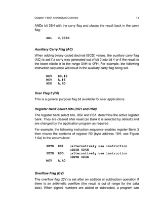 Chapter 1 8051 Architecture Overview                                         13


ANDs bit 38H with the carry flag and places the result back in the carry
flag:

         ANL       C,038H


Auxiliary Carry Flag (AC)
When adding binary coded decimal (BCD) values, the auxiliary carry flag
(AC) is set if a carry was generated out of bit 3 into bit 4 or if the result in
the lower nibble is in the range 0AH to 0FH. For example, the following
instruction sequence will result in the auxiliary carry flag being set.

         MOV       R0,#2
         MOV       A,#8
         ADD       A,R0


User Flag 0 (F0)
This is a general purpose flag bit available for user applications.


Register Bank Select Bits (RS1 and RS0)
The register bank select bits, RS0 and RS1, determine the active register
bank. They are cleared after reset (so Bank 0 is selected by default) and
are changed by the application program as required.
For example, the following instruction sequence enables register Bank 3
then moves the contents of register R0 (byte address 18H, see Figure
1.6a) to the accumulator:

         SETB      RS1      ;alternatively use instruction
                            ;SETB 0D4H
         SETB      RS0      ;alternatively use instruction
                            ;SETB 0D3H
         MOV       A,R0


Overflow Flag (OV)
The overflow flag (OV) is set after an addition or subtraction operation if
there is an arithmetic overflow (the result is out of range for the data
size). When signed numbers are added or subtracted, a program can
 