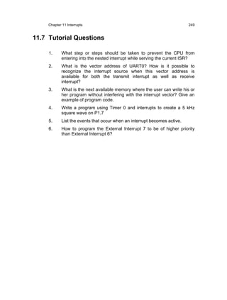 Chapter 11 Interrupts                                                  249


11.7 Tutorial Questions

     1.      What step or steps should be taken to prevent the CPU from
             entering into the nested interrupt while serving the current ISR?
     2.      What is the vector address of UART0? How is it possible to
             recognize the interrupt source when this vector address is
             available for both the transmit interrupt as well as receive
             interrupt?
     3.      What is the next available memory where the user can write his or
             her program without interfering with the interrupt vector? Give an
             example of program code.
     4.      Write a program using Timer 0 and interrupts to create a 5 kHz
             square wave on P1.7
     5.      List the events that occur when an interrupt becomes active.
     6.      How to program the External Interrupt 7 to be of higher priority
             than External Interrupt 6?
 