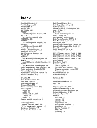 Index
Absolute Addressing, 42                    DAC Output Scaling, 210
Absolute Segment, 79                       DAC Output Scheduling, 209
AD0BUSY bit, 187                           DAC0 SFRs, 212
AD0INT, 193                                DAC0CN: DAC0 Control Register, 212
ADC0 SFRs, 195                             DAC1 SFRs, 213
ADC0CF:                                    DAC1CN:
   ADC0 Configuration Register, 197           DAC1 Control Register, 213
ADC0CN:                                    DACs (12-Bit), 208
   ADC0 Control Register, 198              Data Memory Organization, 6
ADC1 SFRs, 206                             Data Pointer Register (DPTR), 15
ADC1CF:                                    Data Transfer Instructions, 52
   ADC1 Configuration Register, 206        Data Types, 129
ADC1CN:                                    Data Word Conversion Map (12-bit), 188
   ADC1 Control Register, 207              Data Word Conversion Map (8-bit), 201
Address Control, 72                        Digital Crossbar, 91
Address Latch Enable (ALE), 3              Direct Addressing 10, 11, 41
Addressing Modes, 40
AMUX0 Channel Selection, 195               EIE1 (Extended Interrupt Enable 1), 244
AMUX1, 200                                 EIE2 (Extended Interrupt Enable 2), 245
AMX0CF:                                    EIP1 (Extended Interrupt Priority 1), 246
   AMUX0 Configuration Register, 196       EIP2 (Extended Interrupt Priority 2), 247
AMX0SL:                                    END directive, 73
   AMUX0 Channel Selection Register, 195   Even Parity Flag, 14
AMX1SL:                                    Expansion Board:
   AMUX1 Channel Select Register, 206        Circuit Diagram, 154
Analog Measurement using Interrupts, 194     Functional Block diagram, 132
Analog Multiplexer 0 (AMUX0), 186            Physical Component Layout, 155
Arithmetic Operations, 44                    Pictures, 153
Asynchronous Serial Data Format, 216       External Interrupts, 240
Auxiliary Carry Flag (AC), 13              External memory, 3

B register, 14                             Functions, 122
Baud Rate Generation, 168
Baud Rate, 169, 222                        General Purpose RAM, 10
Bit-addressable RAM, 10                    GPIO, 93
Bit-valued Data, 113
Bitwise Logical Operators, 116             IE (Interrupt Enable), 242
Block Diagram:                             Immediate Addressing, 10, 15
   ADC0, 186                               Immediate Constant Addressing, 42
   ADC1, 199                               Indirect Addressing, 10, 41
   DAC0 and DAC1, 208                      Instruction Types, 43
   Timer 3, 166                            Interrupt:
   UART, 219                                  Functions, 123
Boolean Variable Instructions, 57             Handler, 236
                                              Latency, 241
Carry Flag (CY), 12                           Organization, 236
Changing the Clock Speed, 140                 Priority Level Structure, 237
CKCON: Clock Control Register, 170            Processing, 239
Compound Operators, 117                       Service Routines, 151
Configuring the Crossbar, 136                 SFRs, 241
                                              Summary, 238
 