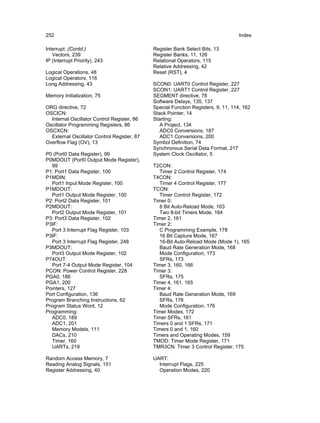 252                                                                                Index

Interrupt: (Contd.)                          Register Bank Select Bits, 13
   Vectors, 239                              Register Banks, 11, 126
IP (Interrupt Priority), 243                 Relational Operators, 115
                                             Relative Addressing, 42
Logical Operations, 48                       Reset (RST), 4
Logical Operators, 116
Long Addressing, 43                          SCON0: UART0 Control Register, 227
                                             SCON1: UART1 Control Register, 227
Memory Initialization, 75                    SEGMENT directive, 78
                                             Software Delays, 135, 137
ORG directive, 72                            Special Function Registers, 9, 11, 114, 162
OSCICN:                                      Stack Pointer, 14
  Internal Oscillator Control Register, 86   Starting:
Oscillator Programming Registers, 86            A Project, 134
OSCXCN:                                         ADC0 Conversions, 187
  External Oscillator Control Register, 87      ADC1 Conversions, 200
Overflow Flag (OV), 13                       Symbol Definition, 74
                                             Synchronous Serial Data Format, 217
P0 (Port0 Data Register), 99                 System Clock Oscillator, 5
P0MDOUT (Port0 Output Mode Register),
  99                                         T2CON:
P1: Port1 Data Register, 100                    Timer 2 Control Register, 174
P1MDIN:                                      T4CON:
  Port1 Input Mode Register, 100                Timer 4 Control Register, 177
P1MDOUT:                                     TCON:
  Port1 Output Mode Register, 100               Timer Control Register, 172
P2: Port2 Data Register, 101                 Timer 0:
P2MDOUT:                                        8 Bit Auto-Reload Mode, 163
  Port2 Output Mode Register, 101               Two 8-bit Timers Mode, 164
P3: Port3 Data Register, 102                 Timer 2, 161
P3IF:                                        Timer 2:
  Port 3 Interrupt Flag Register, 103           C Programming Example, 178
P3IF:                                           16 Bit Capture Mode, 167
  Port 3 Interrupt Flag Register, 248           16-Bit Auto-Reload Mode (Mode 1), 165
P3MDOUT:                                        Baud Rate Generation Mode, 168
  Port3 Output Mode Register, 102               Mode Configuration, 173
P74OUT:                                         SFRs, 173
  Port 7-4 Output Mode Register, 104         Timer 3, 160, 166
PCON: Power Control Register, 228            Timer 3:
PGA0, 186                                       SFRs, 175
PGA1, 200                                    Timer 4, 161, 165
Pointers, 127                                Timer 4:
Port Configuration, 136                         Baud Rate Generation Mode, 169
Program Branching Instructions, 62              SFRs, 176
Program Status Word, 12                         Mode Configuration, 176
Programming:                                 Timer Modes, 172
  ADC0, 189                                  Timer SFRs, 161
  ADC1, 201                                  Timers 0 and 1 SFRs, 171
  Memory Models, 111                         Timers 0 and 1, 160
  DACs, 210                                  Timers and Operating Modes, 159
  Timer, 160                                 TMOD: Timer Mode Register, 171
  UARTs, 219                                 TMR3CN: Timer 3 Control Register, 175

Random Access Memory, 7                      UART:
Reading Analog Signals, 151                    Interrupt Flags, 225
Register Addressing, 40                        Operation Modes, 220
 