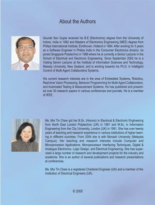 About the Authors

Gourab Sen Gupta received his B.E (Electronics) degree from the University of
Indore, India in 1982 and Masters of Electronics Engineering (MEE) degree from
Philips International Institute, Eindhoven, Holland in 1984. After working for 5 years
as a Software Engineer in Philips India in the Consumer Electronics division, he
joined Singapore Polytechnic in 1989 where he is currently a Senior Lecturer in the
School of Electrical and Electronic Engineering. Since September 2002 he is a
Visiting Senior Lecturer at the Institute of Information Sciences and Technology,
Massey University, New Zealand, and is working towards his Ph.D. in Intelligent
Control of Multi-Agent Collaborative Systems.

His current research interests are in the area of Embedded Systems, Robotics,
Real-time Vision Processing, Behavior Programming for Multi-Agent Collaboration,
and Automated Testing & Measurement Systems. He has published and present-
ed over 30 research papers in various conferences and journals. He is a member
of IEEE.




 Ms. Moi Tin Chew got her B.Sc. (Honors) in Electrical & Electronic Engineering
 from North East London Polytechnic (UK) in 1981 and M.Sc. in Information
 Engineering from the City University, London (UK) in 1991. She has over twenty
 years of teaching and research experience in various institutions of higher learn-
 ing in different countries. From 2004 she is with Monash University (Malaysia
 Campus). Her teaching and research interests include Computer and
 Microprocessor Applications, Microprocessor Interfacing Techniques, Digital &
 Analogue Electronics, Logic Design, and Electrical Engineering. She has super-
 vised a large number of research and development projects for the industry and
 academia. She is an author of several publications and research presentations
 at conferences.

 Ms. Moi Tin Chew is a registered Chartered Engineer (UK) and a member of the
 Institution of Electrical Engineers (UK).




                         © 2005
 