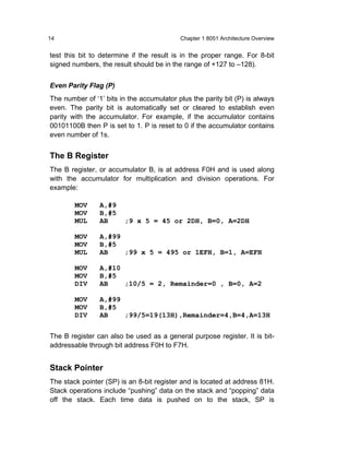14                                         Chapter 1 8051 Architecture Overview


test this bit to determine if the result is in the proper range. For 8-bit
signed numbers, the result should be in the range of +127 to –128).


Even Parity Flag (P)
The number of ‘1’ bits in the accumulator plus the parity bit (P) is always
even. The parity bit is automatically set or cleared to establish even
parity with the accumulator. For example, if the accumulator contains
00101100B then P is set to 1. P is reset to 0 if the accumulator contains
even number of 1s.


The B Register
The B register, or accumulator B, is at address F0H and is used along
with the accumulator for multiplication and division operations. For
example:

        MOV     A,#9
        MOV     B,#5
        MUL     AB      ;9 x 5 = 45 or 2DH, B=0, A=2DH

        MOV     A,#99
        MOV     B,#5
        MUL     AB    ;99 x 5 = 495 or 1EFH, B=1, A=EFH

        MOV     A,#10
        MOV     B,#5
        DIV     AB    ;10/5 = 2, Remainder=0 , B=0, A=2

        MOV     A,#99
        MOV     B,#5
        DIV     AB    ;99/5=19(13H),Remainder=4,B=4,A=13H


The B register can also be used as a general purpose register. It is bit-
addressable through bit address F0H to F7H.


Stack Pointer
The stack pointer (SP) is an 8-bit register and is located at address 81H.
Stack operations include “pushing” data on the stack and “popping” data
off the stack. Each time data is pushed on to the stack, SP is
 
