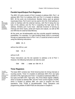 16                                          Chapter 1 8051 Architecture Overview


                 Parallel Input/Output Port Registers
                 The 8051 I/O ports consist of Port 0 located at address 80H, Port 1 at
                 address 90H, Port 2 at address A0H and Port 3 is located at address
                 B0H. All the ports are bi-directional. Besides being used as general
Bit-
                 input/output lines, Port 0 and 2 can be used to form the 16-bit address in
addressable      order to interface with the external memory, with Port 0 being the low
ports of 8051
provide          byte of the address and the Port 2 outputting the high byte of the
powerful         address. Similarly port 3 pins have alternate functions of serving as
interfacing
possibilities.   interrupt and timer inputs, serial port inputs and outputs, as well as RD
                 and WR lines for external Data Memory.
                 All the ports are bit-addressable and thus provide powerful interfacing
                 possibilities. For example, if a Light Emitting Diode (LED) is connected
                 through an appropriate driver to Port 1 bit 5, it could be turned on and off
                 using the following instructions-

                           SETB      P1.5

                 will turn the LED on, and

                           CLR       P1.5

                 will turn it off.
                 These instructions use the dot operator to address a bit of Port 1.
                 However, the following instruction can also be used:

                           CLR       95H    ; same as CLR P1.5


                 Timer Registers
The 8051
contains two
                 The basic 8051 contains two 16-bit timer/counters for timing intervals or
16-bit           counting events. Timer 0 is located at addresses 8AH (TL0, low byte)
timer/counters
for timing       and 8CH (TH0, high byte) and Timer 1 is located at addresses 8BH (TL1,
intervals and    low byte) and 8DH (TH1, high byte). The Timer Mode register (TMOD),
counting
events.          which is located at address 89H, and the Timer Control register (TCON),
                 which is located at address 88H, are used to program the timer
                 operations. Only TCON is bit-addressable. Timer operations and
                 programming details of C8051F020 are discussed in Chapter 8.
 
