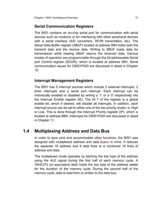 Chapter 1 8051 Architecture Overview                                       17


      Serial Communication Registers
      The 8051 contains an on-chip serial port for communication with serial
      devices such as modems or for interfacing with other peripheral devices
      with a serial interface (A/D converters, RF/IR transmitters, etc). The
      Serial Data Buffer register (SBUF) located at address 99H holds both the
      transmit data and the receive data. Writing to SBUF loads data for
      transmission while reading SBUF returns the received data. Various
      modes of operation are programmable through the bit-addressable Serial
      port Control register (SCON), which is located at address 98H. Serial
      communication issues for C8051F020 are discussed in detail in Chapter
      10.


      Interrupt Management Registers
      The 8051 has 5 interrupt sources which include 2 external interrupts, 2
      timer interrupts and a serial port interrupt. Each interrupt can be
      individually enabled or disabled by writing a ‘1’ or a ‘0’ respectively into
      the Interrupt Enable register (IE). The bit 7 of the register is a global
      enable bit, which if cleared, will disable all interrupts. In addition, each
      interrupt source can be set to either one of the two priority levels i.e. High
      or Low. This is done through the Interrupt Priority register (IP), which is
      located at address B8H. Interrupts for C8051F020 are discussed in detail
      in Chapter 11.


1.4   Multiplexing Address and Data Bus
      In order to save pins and accommodate other functions, the 8051 was
      designed with multiplexed address and data buses in mind. It reduces
      the separate 16 address and 8 data lines to a combined 16 lines of
      address and data.
      The multiplexed mode operates by latching the low byte of the address
      using the ALE signal during the first half of each memory cycle. A
      74HC373 (or equivalent) latch holds the low byte of the address stable
      for the duration of the memory cycle. During the second half of the
      memory cycle, data is read from or written to the data bus.
 