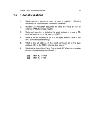 Chapter 1 8051 Architecture Overview                                    19


1.5   Tutorial Questions

      1.     What instruction sequence could be used to read bit 1 of Port 0
             and write the state of the bit read to bit 0 of Port 2?
      2.     Illustrate an instruction sequence to store the value of 8AH in
             external RAM at address 3CB0H.
      3.     Write an instruction to initialize the stack pointer to create a 32-
             byte stack at the top of the memory of 8051.
      4.     What is the bit address of bit 2 in the byte address 2BH in the
             8051’s internal data memory?
      5.     What is the bit address of the most significant bit in the byte
             address 2DH in the 8051’s internal data memory?
      6.     What is the state of the Parity Flag in the PSW after the execution
             of each of the following instructions?

               (a)       MOV A, #0F1H
               (b)       MOV A, #0CH
 