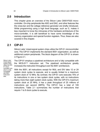 22                               Chapter 2 Introduction to Silicon Labs’ C8051F020


      2.0          Introduction
                   This chapter gives an overview of the Silicon Labs C8051F020 micro-
                   controller. On-chip peripherals like ADC and DAC, and other features like
                   the cross-bar and the voltage reference generator are briefly introduced.
                   While programming using a high level language, such as C, makes it
                   less important to know the intricacies of the hardware architecture of the
                   micro-controller, it is still beneficial to have some knowledge of the
                   memory organization and special function registers. Thus, these are also
                   covered in this chapter.


      2.1          CIP-51
                   Silicon Labs’ mixed-signal system chips utilize the CIP-51 microcontroller
                   core. The CIP-51 implements the standard 8051 organization, as well as
                   additional custom peripherals. The block diagram of the CIP-51 is shown
                   in Figure 2.1.
Silicon Labs’      The CIP-51 employs a pipelined architecture and is fully compatible with
mixed-signal
system chips       the MCS-51™ instruction set. The pipelined architecture greatly
utilise the CIP-
51 micro-
                   increases the instruction throughput over the 8051 architecture.
controller core,
which is fully     With the 8051, all instructions except for MUL and DIV take 12 or 24
compatible
with 8051
                   system clock cycles to execute, and is usually limited to a maximum
instruction        system clock of 12 MHz. By contrast, the CIP-51 core executes 70% of
sets.
                   its instructions in one or two system clock cycles, with no instructions
                   taking more than eight system clock cycles. With the CIP-51's maximum
                   system clock at 25 MHz, it has a peak throughput of 25 millions of
                   instructions per second (MIPS). The CIP-51 has a total of 109
                   instructions. Table 2.1 summarizes the number of instructions that
                   require 1 to 8 clock cycles to execute.
 