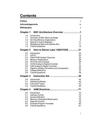 Contents
Preface                                                    v
Acknowledgements                                          ix
Bibliography                                               x

Chapter 1      8051 Architecture Overview ………………….1
     1.0   Introduction                                    2
     1.1   Overview of 8051 Micro-controller               2
     1.2   On-Chip Memory Organization                     5
     1.3   Special Function Registers                     11
     1.4   Multiplexing Data and Address Bus              17
     1.5   Tutorial Questions                             19
Chapter 2      Intro to Silicon Labs’ C8051F020 …..…….. 21
     2.0   Introduction                                   22
     2.1   CIP-51                                         22
     2.2   C8051F020 System Overview                      24
     2.3   Memory Organization                            26
     2.4   I/O Ports and Crossbar                         29
     2.5   12-Bit Analog to Digital Converter             31
     2.6   8-Bit Analog to Digital Converter              32
     2.7   Digital to Analog Converters and Comparators   32
     2.8   Voltage Reference                              33
     2.9   Tutorial Questions                             38
Chapter 3      Instruction Set ……………………………….. 39
     3.0   Introduction                                   40
     3.1   Addressing Modes                               40
     3.2   Instruction Types                              43
     3.3   Tutorial Questions                             69
Chapter 4      ASM Directives ...…………………………….. 71
     4.0   Introduction                                   72
     4.1   Address Control                                72
     4.2   Symbol Definition                              74
     4.3   Memory Initialization/Reservation              75
     4.4   Segment Control                                78
     4.5   Example Program Template                       80
     4.6   Tutorial Questions                             81



                                                           i
 