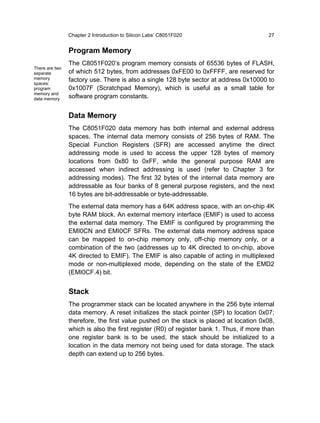 Chapter 2 Introduction to Silicon Labs’ C8051F020                        27


                Program Memory
                The C8051F020’s program memory consists of 65536 bytes of FLASH,
There are two
separate        of which 512 bytes, from addresses 0xFE00 to 0xFFFF, are reserved for
memory          factory use. There is also a single 128 byte sector at address 0x10000 to
spaces:
program         0x1007F (Scratchpad Memory), which is useful as a small table for
memory and
data memory     software program constants.


                Data Memory
                The C8051F020 data memory has both internal and external address
                spaces. The internal data memory consists of 256 bytes of RAM. The
                Special Function Registers (SFR) are accessed anytime the direct
                addressing mode is used to access the upper 128 bytes of memory
                locations from 0x80 to 0xFF, while the general purpose RAM are
                accessed when indirect addressing is used (refer to Chapter 3 for
                addressing modes). The first 32 bytes of the internal data memory are
                addressable as four banks of 8 general purpose registers, and the next
                16 bytes are bit-addressable or byte-addressable.
                The external data memory has a 64K address space, with an on-chip 4K
                byte RAM block. An external memory interface (EMIF) is used to access
                the external data memory. The EMIF is configured by programming the
                EMI0CN and EMI0CF SFRs. The external data memory address space
                can be mapped to on-chip memory only, off-chip memory only, or a
                combination of the two (addresses up to 4K directed to on-chip, above
                4K directed to EMIF). The EMIF is also capable of acting in multiplexed
                mode or non-multiplexed mode, depending on the state of the EMD2
                (EMI0CF.4) bit.


                Stack
                The programmer stack can be located anywhere in the 256 byte internal
                data memory. A reset initializes the stack pointer (SP) to location 0x07;
                therefore, the first value pushed on the stack is placed at location 0x08,
                which is also the first register (R0) of register bank 1. Thus, if more than
                one register bank is to be used, the stack should be initialized to a
                location in the data memory not being used for data storage. The stack
                depth can extend up to 256 bytes.
 