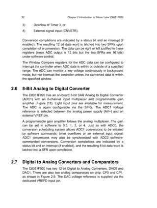 32                                Chapter 2 Introduction to Silicon Labs’ C8051F020


      3)      Overflow of Timer 3, or
      4)      External signal input (CNVSTR).


      Conversion completions are indicated by a status bit and an interrupt (if
      enabled). The resulting 12 bit data word is latched into two SFRs upon
      completion of a conversion. The data can be right or left justified in these
      registers (since ADC output is 12 bits but the two SFRs are 16 bits)
      under software control.
      The Window Compare registers for the ADC data can be configured to
      interrupt the controller when ADC data is within or outside of a specified
      range. The ADC can monitor a key voltage continuously in background
      mode, but not interrupt the controller unless the converted data is within
      the specified window.


2.6   8-Bit Analog to Digital Converter
      The C8051F020 has an on-board 8-bit SAR Analog to Digital Converter
      (ADC1) with an 8-channel input multiplexer and programmable gain
      amplifier (Figure 2.8). Eight input pins are available for measurement.
      The ADC is again configurable via the SFRs. The ADC1 voltage
      reference is selected between the analog power supply (AV+) and an
      external VREF pin.
      A programmable gain amplifier follows the analog multiplexer. The gain
      can be set in software to 0.5, 1, 2, or 4. Just as with ADC0, the
      conversion scheduling system allows ADC1 conversions to be initiated
      by software commands, timer overflows or an external input signal.
      ADC1 conversions may also be synchronized with ADC0 software-
      commanded conversions. Conversion completions are indicated by a
      status bit and an interrupt (if enabled), and the resulting 8 bit data word is
      latched into a SFR upon completion.



2.7   Digital to Analog Converters and Comparators
      The C8051F020 has two 12-bit Digital to Analog Converters, DAC0 and
      DAC1. There are also two analog comparators on chip, CP0 and CP1,
      as shown in Figure 2.9. The DAC voltage reference is supplied via the
      dedicated VREFD input pin.
 
