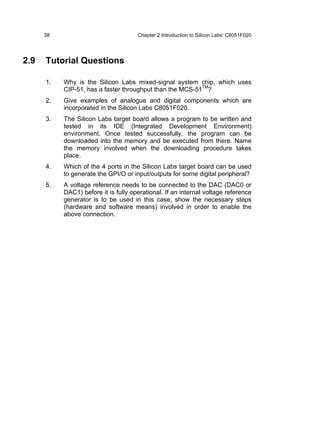 38                              Chapter 2 Introduction to Silicon Labs’ C8051F020




2.9   Tutorial Questions

      1.   Why is the Silicon Labs mixed-signal system chip, which uses
           CIP-51, has a faster throughput than the MCS-51TM?
      2.   Give examples of analogue and digital components which are
           incorporated in the Silicon Labs C8051F020.
      3.   The Silicon Labs target board allows a program to be written and
           tested in its IDE (Integrated Development Environment)
           environment. Once tested successfully, the program can be
           downloaded into the memory and be executed from there. Name
           the memory involved when the downloading procedure takes
           place.
      4.   Which of the 4 ports in the Silicon Labs target board can be used
           to generate the GPI/O or input/outputs for some digital peripheral?
      5.   A voltage reference needs to be connected to the DAC (DAC0 or
           DAC1) before it is fully operational. If an internal voltage reference
           generator is to be used in this case, show the necessary steps
           (hardware and software means) involved in order to enable the
           above connection.
 