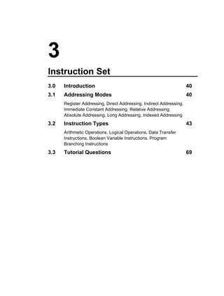 3
Instruction Set
3.0   Introduction                                                   40
3.1   Addressing Modes                                               40
      Register Addressing, Direct Addressing, Indirect Addressing,
      Immediate Constant Addressing, Relative Addressing,
      Absolute Addressing, Long Addressing, Indexed Addressing
3.2   Instruction Types                                              43
      Arithmetic Operations, Logical Operations, Data Transfer
      Instructions, Boolean Variable Instructions, Program
      Branching Instructions
3.3   Tutorial Questions                                             69
 