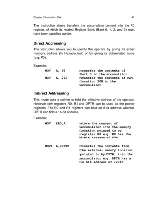 Chapter 3 Instruction Set                                            41


The instruction above transfers the accumulator content into the R0
register, of which its related Register Bank (Bank 0, 1, 2, and 3) must
have been specified earlier.


Direct Addressing
The instruction allows you to specify the operand by giving its actual
memory address (in Hexadecimal) or by giving its abbreviated name
(e.g. P3).

Example:
          MOV       A, P3      ;transfer the contents of
                               ;Port 3 to the accumulator
          MOV       A, 20H     ;transfer the contents of RAM
                               ;location 20H to the
                               ;accumulator

Indirect Addressing
This mode uses a pointer to hold the effective address of the operand.
However only registers R0, R1 and DPTR can be used as the pointer
registers. The R0 and R1 registers can hold an 8-bit address whereas
DPTR can hold a 16-bit address.

Example:
          MOV       @R0,A      ;store the content of
                               ;accumulator into the memory
                               ;location pointed to by
                               ;register R0 e.g. R0 has the
                               ;8-bit address of 60H

          MOVX      A,@DPTR    ;transfer the contents from
                               ;the external memory location
                               ;pointed to by DPTR, into the
                               ;accumulator e.g. DPTR has a
                               ;16-bit address of 1234H
 
