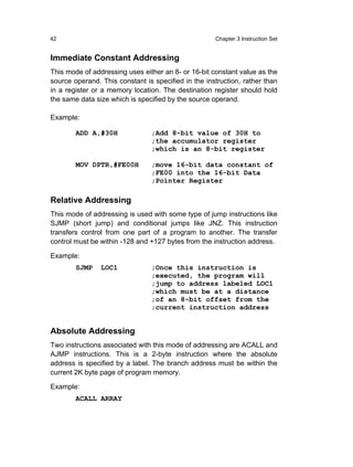 42                                                   Chapter 3 Instruction Set


Immediate Constant Addressing
This mode of addressing uses either an 8- or 16-bit constant value as the
source operand. This constant is specified in the instruction, rather than
in a register or a memory location. The destination register should hold
the same data size which is specified by the source operand.

Example:

        ADD A,#30H              ;Add 8-bit value of 30H to
                                ;the accumulator register
                                ;which is an 8-bit register

        MOV DPTR,#FE00H         ;move 16-bit data constant of
                                ;FE00 into the 16-bit Data
                                ;Pointer Register

Relative Addressing
This mode of addressing is used with some type of jump instructions like
SJMP (short jump) and conditional jumps like JNZ. This instruction
transfers control from one part of a program to another. The transfer
control must be within -128 and +127 bytes from the instruction address.

Example:
        SJMP    LOC1            ;Once this instruction is
                                ;executed, the program will
                                ;jump to address labeled LOC1
                                ;which must be at a distance
                                ;of an 8-bit offset from the
                                ;current instruction address


Absolute Addressing
Two instructions associated with this mode of addressing are ACALL and
AJMP instructions. This is a 2-byte instruction where the absolute
address is specified by a label. The branch address must be within the
current 2K byte page of program memory.

Example:
        ACALL ARRAY
 