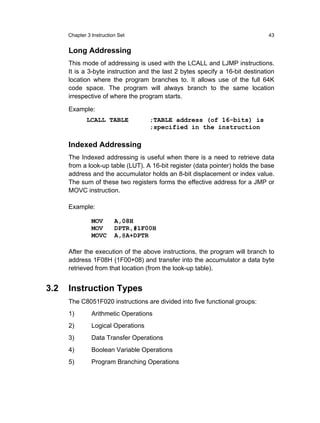 Chapter 3 Instruction Set                                                43


      Long Addressing
      This mode of addressing is used with the LCALL and LJMP instructions.
      It is a 3-byte instruction and the last 2 bytes specify a 16-bit destination
      location where the program branches to. It allows use of the full 64K
      code space. The program will always branch to the same location
      irrespective of where the program starts.

      Example:
              LCALL TABLE            ;TABLE address (of 16-bits) is
                                     ;specified in the instruction

      Indexed Addressing
      The Indexed addressing is useful when there is a need to retrieve data
      from a look-up table (LUT). A 16-bit register (data pointer) holds the base
      address and the accumulator holds an 8-bit displacement or index value.
      The sum of these two registers forms the effective address for a JMP or
      MOVC instruction.

      Example:

                MOV       A,08H
                MOV       DPTR,#1F00H
                MOVC      A,@A+DPTR

      After the execution of the above instructions, the program will branch to
      address 1F08H (1F00+08) and transfer into the accumulator a data byte
      retrieved from that location (from the look-up table).


3.2   Instruction Types
      The C8051F020 instructions are divided into five functional groups:
      1)        Arithmetic Operations
      2)        Logical Operations
      3)        Data Transfer Operations
      4)        Boolean Variable Operations
      5)        Program Branching Operations
 