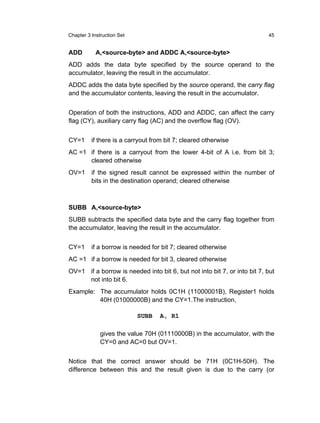 Chapter 3 Instruction Set                                                 45


ADD         A,<source-byte> and ADDC A,<source-byte>
ADD adds the data byte specified by the source operand to the
accumulator, leaving the result in the accumulator.
ADDC adds the data byte specified by the source operand, the carry flag
and the accumulator contents, leaving the result in the accumulator.


Operation of both the instructions, ADD and ADDC, can affect the carry
flag (CY), auxiliary carry flag (AC) and the overflow flag (OV).


CY=1      if there is a carryout from bit 7; cleared otherwise
AC =1 if there is a carryout from the lower 4-bit of A i.e. from bit 3;
      cleared otherwise
OV=1      if the signed result cannot be expressed within the number of
          bits in the destination operand; cleared otherwise



SUBB A,<source-byte>
SUBB subtracts the specified data byte and the carry flag together from
the accumulator, leaving the result in the accumulator.


CY=1      if a borrow is needed for bit 7; cleared otherwise
AC =1 if a borrow is needed for bit 3, cleared otherwise
OV=1 if a borrow is needed into bit 6, but not into bit 7, or into bit 7, but
     not into bit 6.
Example: The accumulator holds 0C1H (11000001B), Register1 holds
         40H (01000000B) and the CY=1.The instruction,

                            SUBB   A, R1

              gives the value 70H (01110000B) in the accumulator, with the
              CY=0 and AC=0 but OV=1.


Notice that the correct answer should be 71H (0C1H-50H). The
difference between this and the result given is due to the carry (or
 